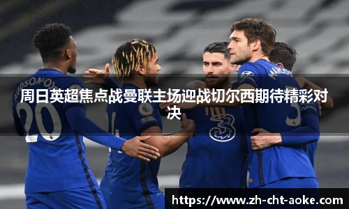 周日英超焦点战曼联主场迎战切尔西期待精彩对决