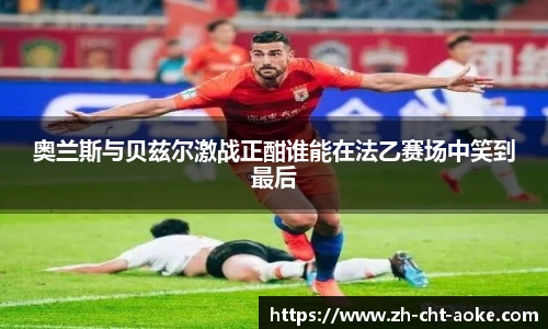 奥兰斯与贝兹尔激战正酣谁能在法乙赛场中笑到最后