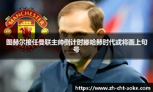 图赫尔接任曼联主帅倒计时滕哈赫时代或将画上句号